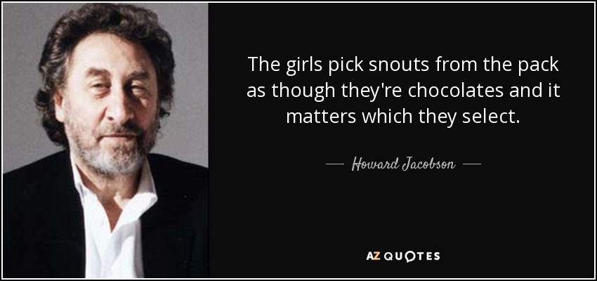 The girls pick snouts from the pack as though they're chocolates and it matters which they select. - Howard Jacobson