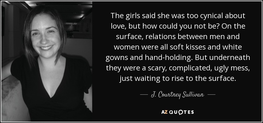 The girls said she was too cynical about love, but how could you not be? On the surface, relations between men and women were all soft kisses and white gowns and hand-holding. But underneath they were a scary, complicated, ugly mess, just waiting to rise to the surface. - J. Courtney Sullivan