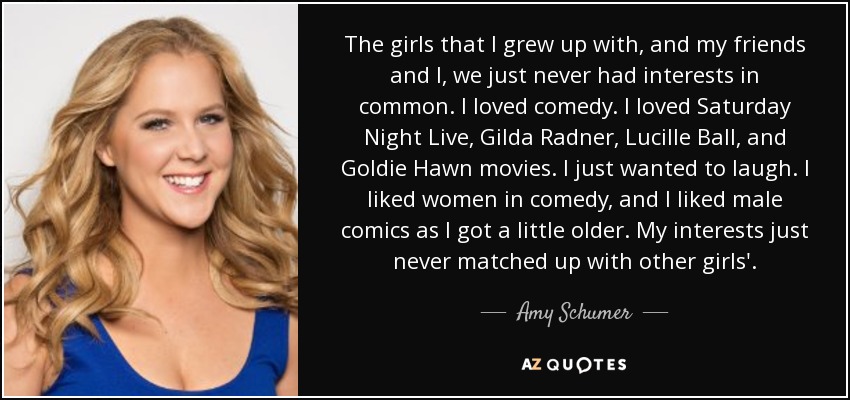 The girls that I grew up with, and my friends and I, we just never had interests in common. I loved comedy. I loved Saturday Night Live, Gilda Radner, Lucille Ball, and Goldie Hawn movies. I just wanted to laugh. I liked women in comedy, and I liked male comics as I got a little older. My interests just never matched up with other girls'. - Amy Schumer