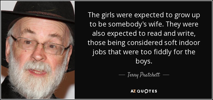 The girls were expected to grow up to be somebody's wife. They were also expected to read and write, those being considered soft indoor jobs that were too fiddly for the boys. - Terry Pratchett