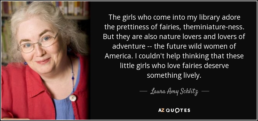 The girls who come into my library adore the prettiness of fairies, theminiature-ness. But they are also nature lovers and lovers of adventure -- the future wild women of America. I couldn't help thinking that these little girls who love fairies deserve something lively. - Laura Amy Schlitz