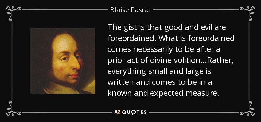 The gist is that good and evil are foreordained. What is foreordained comes necessarily to be after a prior act of divine volition...Rather, everything small and large is written and comes to be in a known and expected measure. - Blaise Pascal