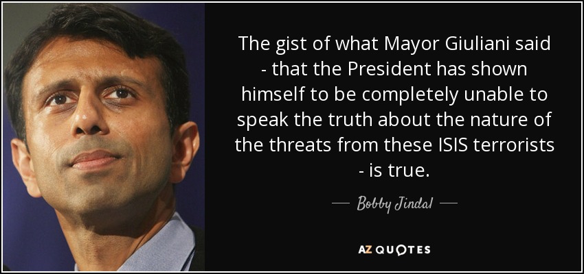 The gist of what Mayor Giuliani said - that the President has shown himself to be completely unable to speak the truth about the nature of the threats from these ISIS terrorists - is true. - Bobby Jindal