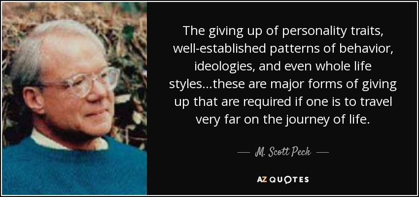 The giving up of personality traits, well-established patterns of behavior, ideologies, and even whole life styles...these are major forms of giving up that are required if one is to travel very far on the journey of life. - M. Scott Peck