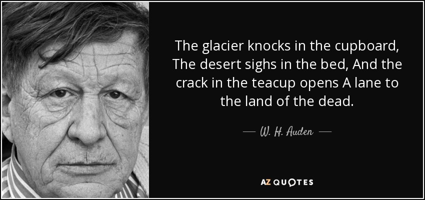 The glacier knocks in the cupboard, The desert sighs in the bed, And the crack in the teacup opens A lane to the land of the dead. - W. H. Auden