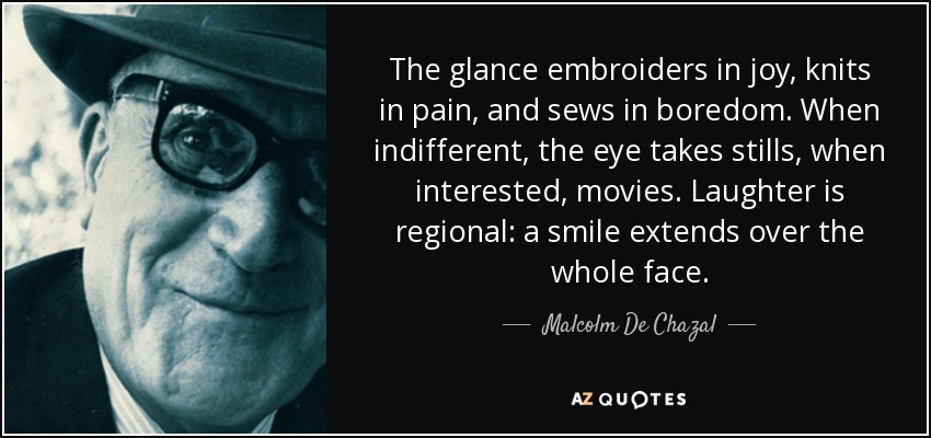 The glance embroiders in joy, knits in pain, and sews in boredom. When indifferent, the eye takes stills, when interested, movies. Laughter is regional: a smile extends over the whole face. - Malcolm De Chazal