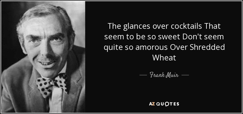 The glances over cocktails That seem to be so sweet Don't seem quite so amorous Over Shredded Wheat - Frank Muir