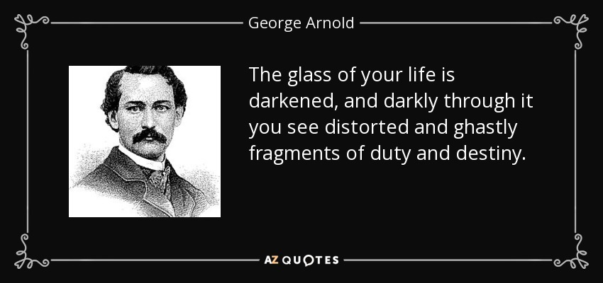 The glass of your life is darkened, and darkly through it you see distorted and ghastly fragments of duty and destiny. - George Arnold