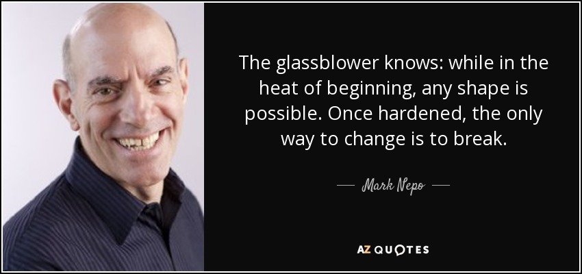 The glassblower knows: while in the heat of beginning, any shape is possible. Once hardened, the only way to change is to break. - Mark Nepo