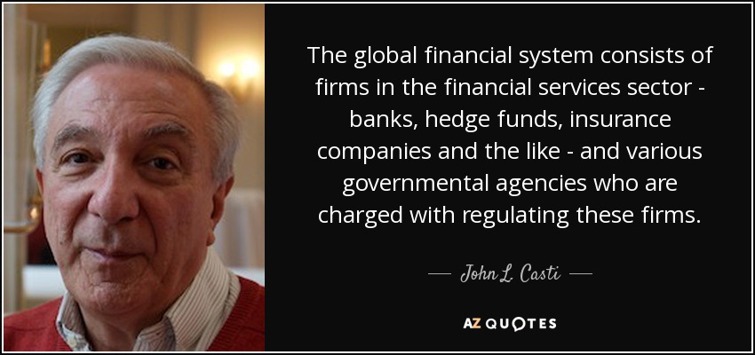 The global financial system consists of firms in the financial services sector - banks, hedge funds, insurance companies and the like - and various governmental agencies who are charged with regulating these firms. - John L. Casti