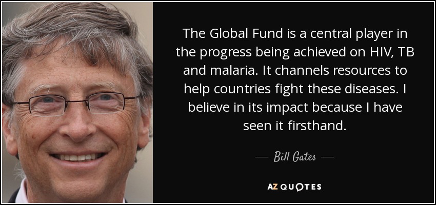 The Global Fund is a central player in the progress being achieved on HIV, TB and malaria. It channels resources to help countries fight these diseases. I believe in its impact because I have seen it firsthand. - Bill Gates