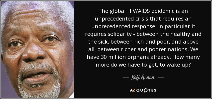 The global HIV/AIDS epidemic is an unprecedented crisis that requires an unprecedented response. In particular it requires solidarity - between the healthy and the sick, between rich and poor, and above all, between richer and poorer nations. We have 30 million orphans already. How many more do we have to get, to wake up? - Kofi Annan