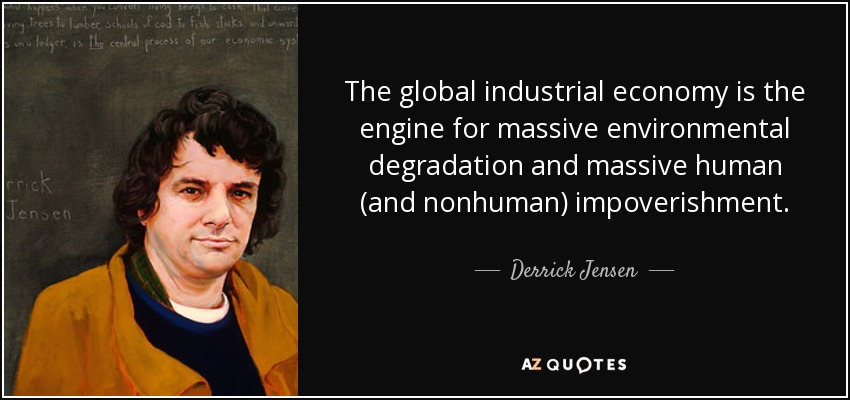 The global industrial economy is the engine for massive environmental degradation and massive human (and nonhuman) impoverishment. - Derrick Jensen