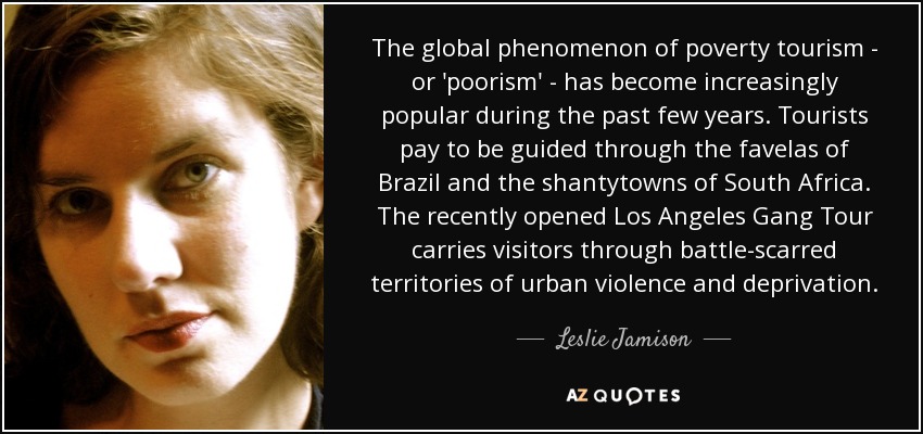 The global phenomenon of poverty tourism - or 'poorism' - has become increasingly popular during the past few years. Tourists pay to be guided through the favelas of Brazil and the shantytowns of South Africa. The recently opened Los Angeles Gang Tour carries visitors through battle-scarred territories of urban violence and deprivation. - Leslie Jamison