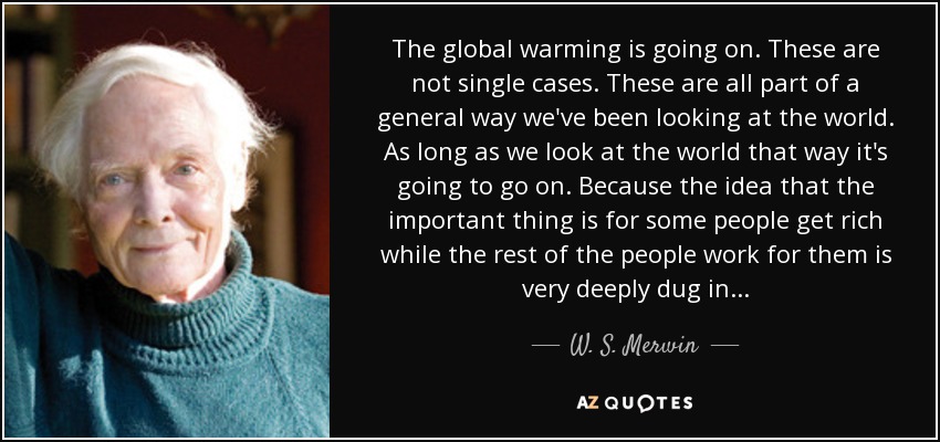 The global warming is going on. These are not single cases. These are all part of a general way we've been looking at the world. As long as we look at the world that way it's going to go on. Because the idea that the important thing is for some people get rich while the rest of the people work for them is very deeply dug in... - W. S. Merwin