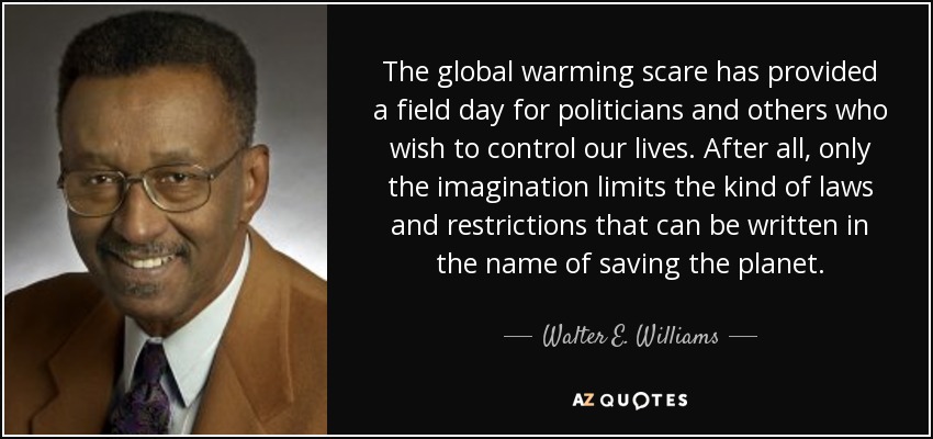 The global warming scare has provided a field day for politicians and others who wish to control our lives. After all, only the imagination limits the kind of laws and restrictions that can be written in the name of saving the planet. - Walter E. Williams
