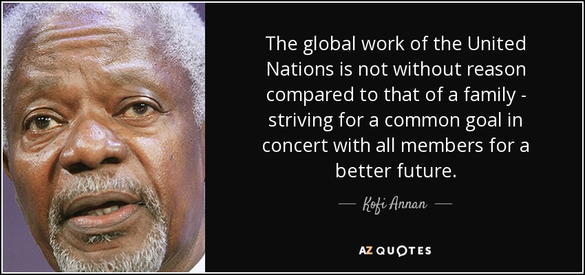 The global work of the United Nations is not without reason compared to that of a family - striving for a common goal in concert with all members for a better future. - Kofi Annan
