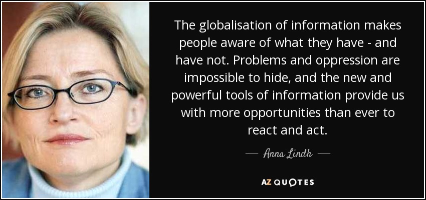 The globalisation of information makes people aware of what they have - and have not. Problems and oppression are impossible to hide, and the new and powerful tools of information provide us with more opportunities than ever to react and act. - Anna Lindh