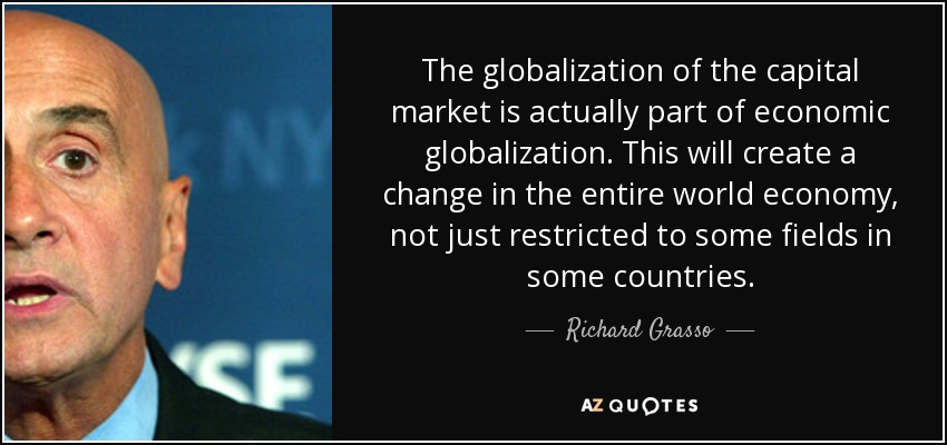 The globalization of the capital market is actually part of economic globalization. This will create a change in the entire world economy, not just restricted to some fields in some countries. - Richard Grasso