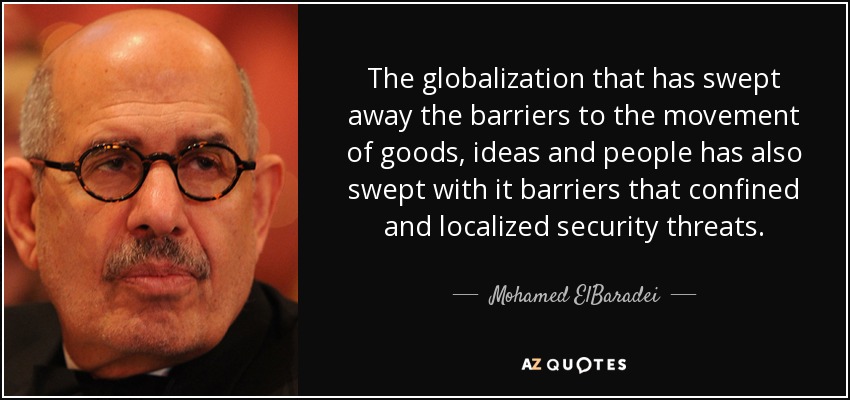 The globalization that has swept away the barriers to the movement of goods, ideas and people has also swept with it barriers that confined and localized security threats. - Mohamed ElBaradei