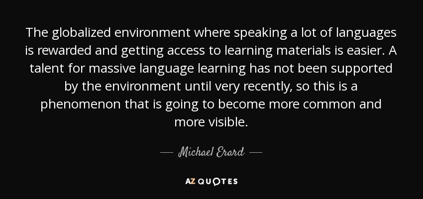 The globalized environment where speaking a lot of languages is rewarded and getting access to learning materials is easier. A talent for massive language learning has not been supported by the environment until very recently, so this is a phenomenon that is going to become more common and more visible. - Michael Erard