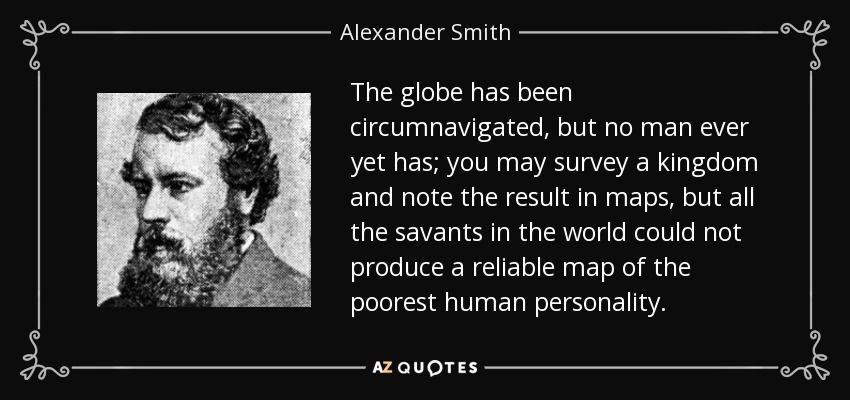 The globe has been circumnavigated, but no man ever yet has; you may survey a kingdom and note the result in maps, but all the savants in the world could not produce a reliable map of the poorest human personality. - Alexander Smith