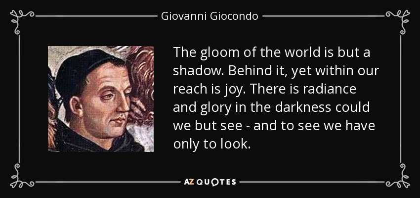 The gloom of the world is but a shadow. Behind it, yet within our reach is joy. There is radiance and glory in the darkness could we but see - and to see we have only to look. - Giovanni Giocondo