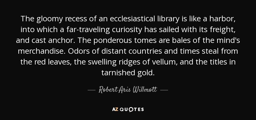 The gloomy recess of an ecclesiastical library is like a harbor, into which a far-traveling curiosity has sailed with its freight, and cast anchor. The ponderous tomes are bales of the mind's merchandise. Odors of distant countries and times steal from the red leaves, the swelling ridges of vellum, and the titles in tarnished gold. - Robert Aris Willmott