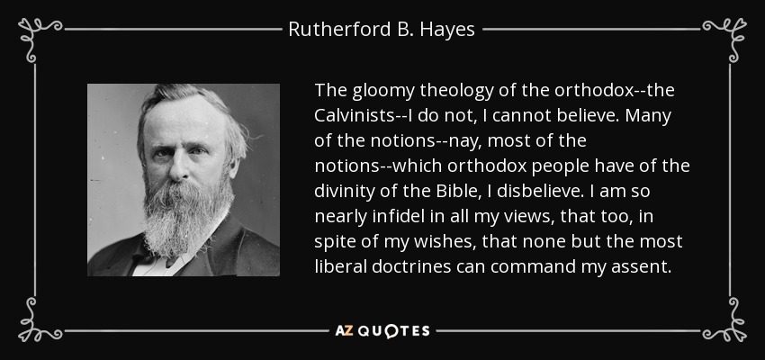 The gloomy theology of the orthodox--the Calvinists--I do not, I cannot believe. Many of the notions--nay, most of the notions--which orthodox people have of the divinity of the Bible, I disbelieve. I am so nearly infidel in all my views, that too, in spite of my wishes, that none but the most liberal doctrines can command my assent. - Rutherford B. Hayes