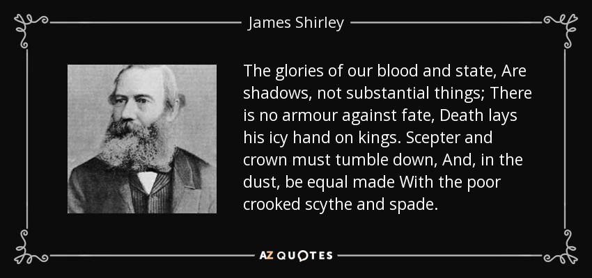 The glories of our blood and state, Are shadows, not substantial things; There is no armour against fate, Death lays his icy hand on kings. Scepter and crown must tumble down, And, in the dust, be equal made With the poor crooked scythe and spade. - James Shirley