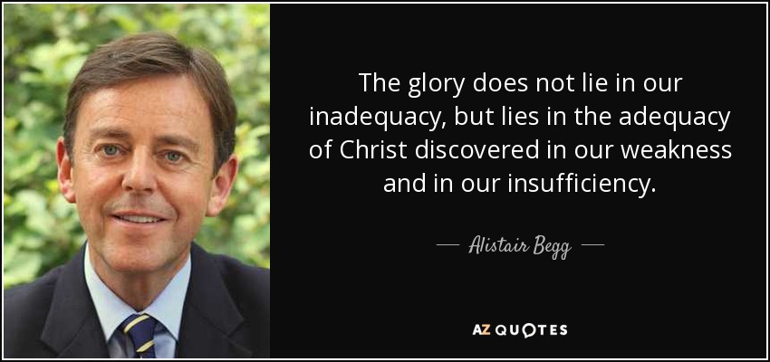 The glory does not lie in our inadequacy, but lies in the adequacy of Christ discovered in our weakness and in our insufficiency. - Alistair Begg