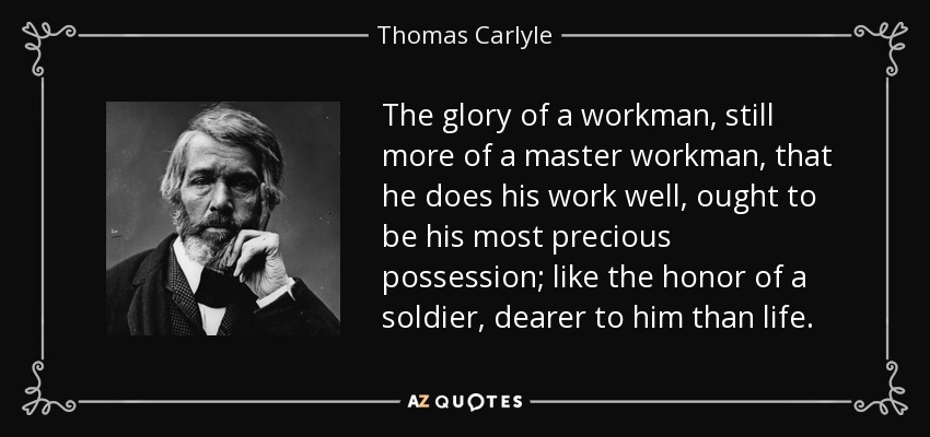 The glory of a workman, still more of a master workman, that he does his work well, ought to be his most precious possession; like the honor of a soldier, dearer to him than life. - Thomas Carlyle