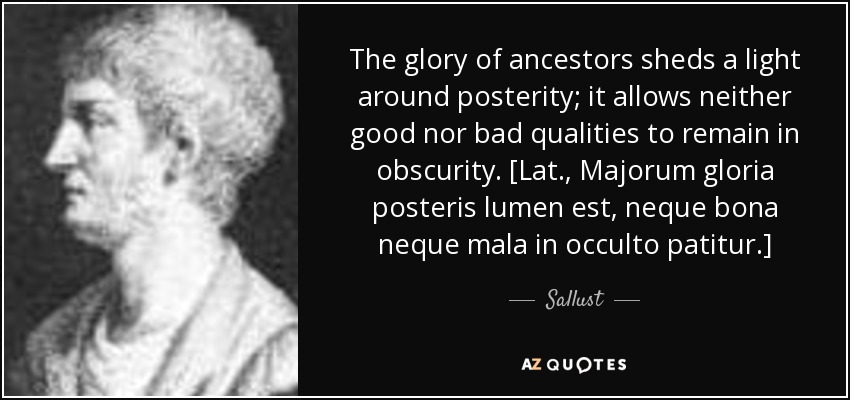 The glory of ancestors sheds a light around posterity; it allows neither good nor bad qualities to remain in obscurity. [Lat., Majorum gloria posteris lumen est, neque bona neque mala in occulto patitur.] - Sallust