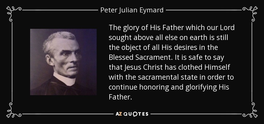 The glory of His Father which our Lord sought above all else on earth is still the object of all His desires in the Blessed Sacrament. It is safe to say that Jesus Christ has clothed Himself with the sacramental state in order to continue honoring and glorifying His Father. - Peter Julian Eymard