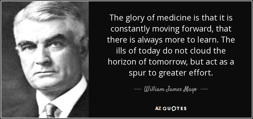 The glory of medicine is that it is constantly moving forward, that there is always more to learn. The ills of today do not cloud the horizon of tomorrow, but act as a spur to greater effort. - William James Mayo