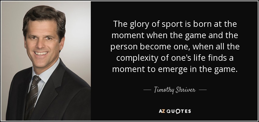 The glory of sport is born at the moment when the game and the person become one, when all the complexity of one's life finds a moment to emerge in the game. - Timothy Shriver