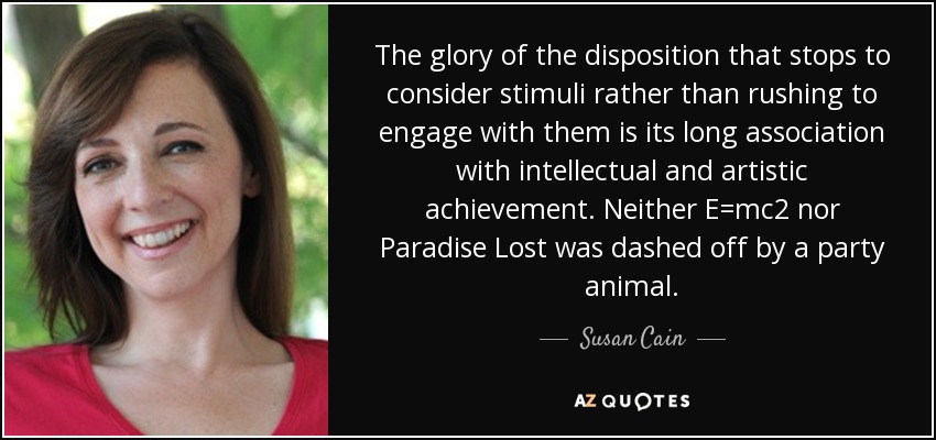 The glory of the disposition that stops to consider stimuli rather than rushing to engage with them is its long association with intellectual and artistic achievement. Neither E=mc2 nor Paradise Lost was dashed off by a party animal. - Susan Cain