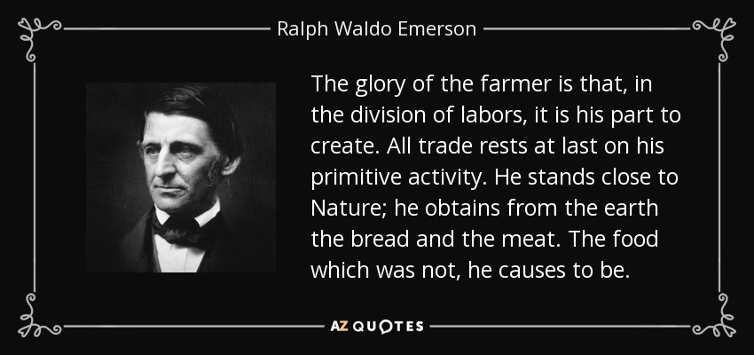 The glory of the farmer is that, in the division of labors, it is his part to create. All trade rests at last on his primitive activity. He stands close to Nature; he obtains from the earth the bread and the meat. The food which was not, he causes to be. - Ralph Waldo Emerson