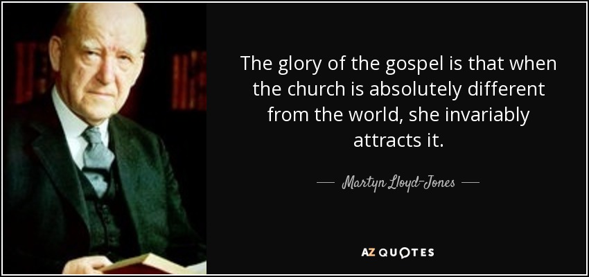 The glory of the gospel is that when the church is absolutely different from the world, she invariably attracts it. - Martyn Lloyd-Jones 
