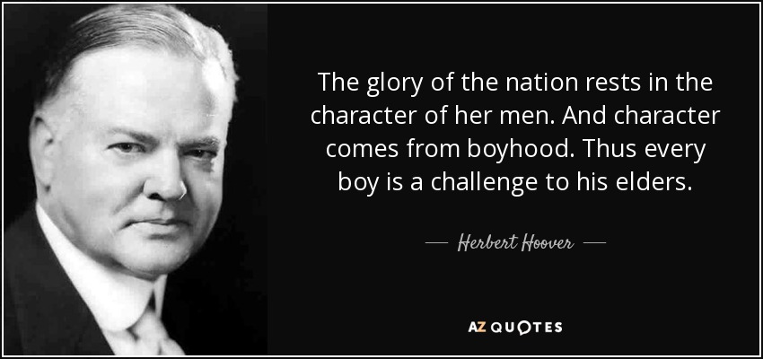 The glory of the nation rests in the character of her men. And character comes from boyhood. Thus every boy is a challenge to his elders. - Herbert Hoover