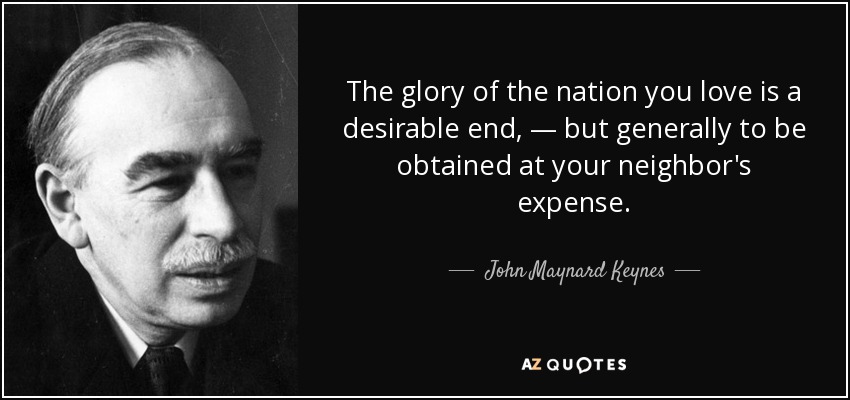 The glory of the nation you love is a desirable end, — but generally to be obtained at your neighbor's expense. - John Maynard Keynes