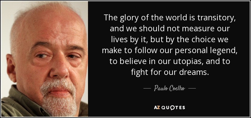 The glory of the world is transitory, and we should not measure our lives by it, but by the choice we make to follow our personal legend, to believe in our utopias, and to fight for our dreams. - Paulo Coelho