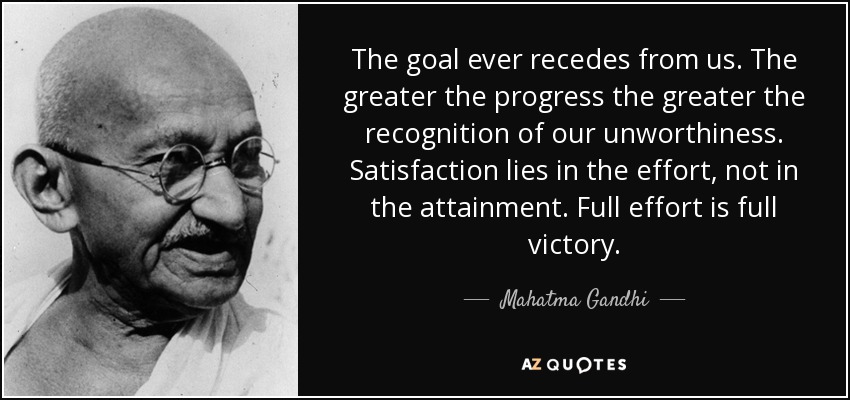 The goal ever recedes from us. The greater the progress the greater the recognition of our unworthiness. Satisfaction lies in the effort, not in the attainment. Full effort is full victory. - Mahatma Gandhi