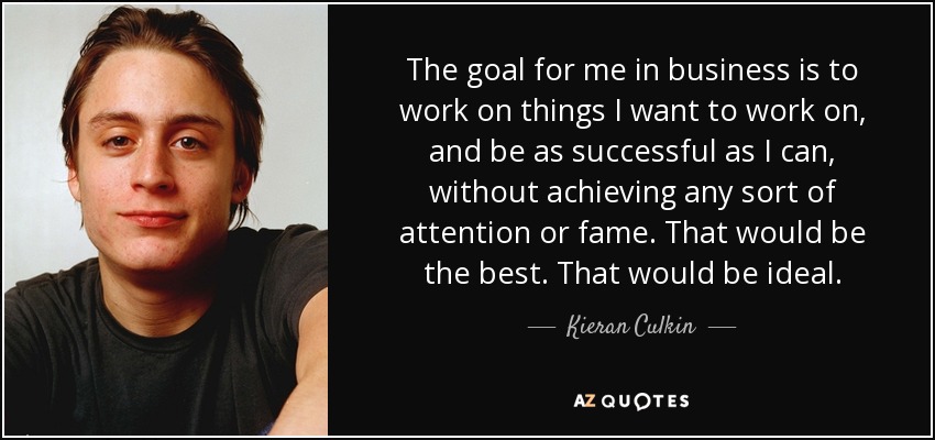 The goal for me in business is to work on things I want to work on, and be as successful as I can, without achieving any sort of attention or fame. That would be the best. That would be ideal. - Kieran Culkin