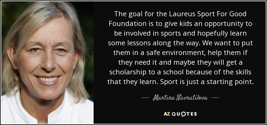 The goal for the Laureus Sport For Good Foundation is to give kids an opportunity to be involved in sports and hopefully learn some lessons along the way. We want to put them in a safe environment, help them if they need it and maybe they will get a scholarship to a school because of the skills that they learn. Sport is just a starting point. - Martina Navratilova