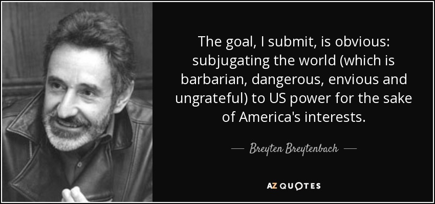 The goal, I submit, is obvious: subjugating the world (which is barbarian, dangerous, envious and ungrateful) to US power for the sake of America's interests. - Breyten Breytenbach