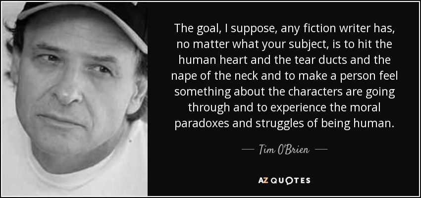 The goal, I suppose, any fiction writer has, no matter what your subject, is to hit the human heart and the tear ducts and the nape of the neck and to make a person feel something about the characters are going through and to experience the moral paradoxes and struggles of being human. - Tim O'Brien