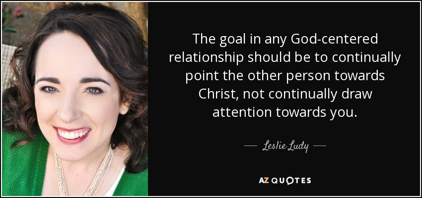 The goal in any God-centered relationship should be to continually point the other person towards Christ, not continually draw attention towards you. - Leslie Ludy
