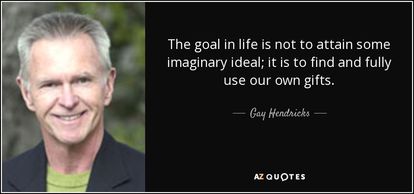 The goal in life is not to attain some imaginary ideal; it is to find and fully use our own gifts. - Gay Hendricks