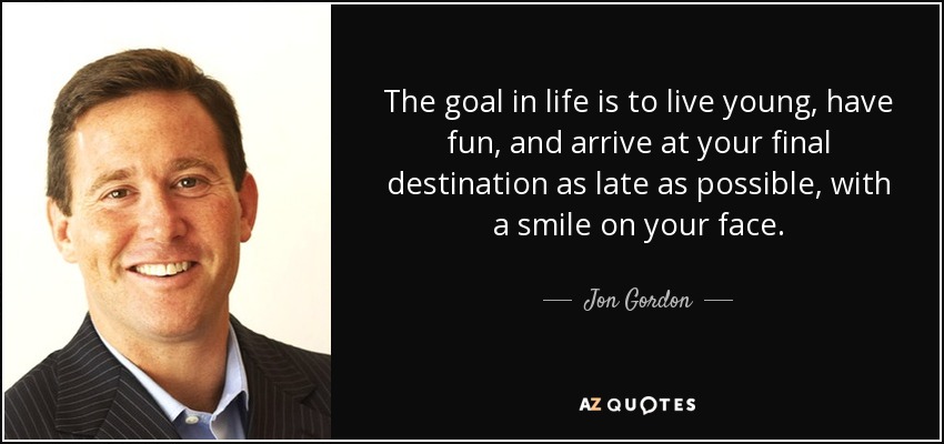 The goal in life is to live young, have fun, and arrive at your final destination as late as possible, with a smile on your face. - Jon Gordon